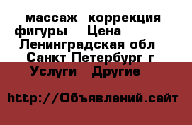 массаж, коррекция фигуры. › Цена ­ 1 000 - Ленинградская обл., Санкт-Петербург г. Услуги » Другие   